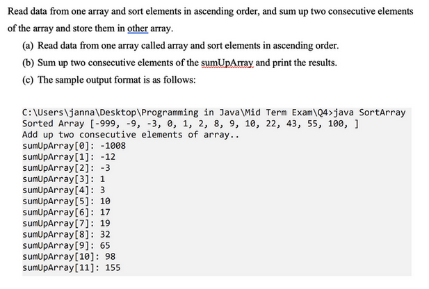 Read data from one array and sort elements in ascending order, and sum up two consecutive elements
of the array and store them in other array.
(a) Read data from one array called array and sort elements in ascending order.
(b) Sum up two consecutive elements of the sumUpArray and print the results.
(c) The sample output format is as follows:
C:\Users\janna\Desktop\Programming in Java\Mid Term Exam\Q4>java SortArray
Sorted Array [-999, -9, -3, 0, 1, 2, 8, 9, 10, 22, 43, 55, 100, 1
Add up two consecutive elements of array..
sumUpArray [0]: -1008
sumUpArray[1]: -12
sumUpArray[2]: -3
sumUpArray [3]: 1
sumUpArray [4]: 3
sumUpArray [5]: 10
sumUpArray [6]: 17
sumUpArray [7]: 19
sumUpArray [8]: 32
sumUpArray [9]: 65
sumUpArray[10]: 98
sumUpArray [11]: 155