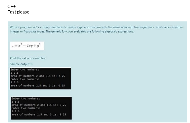 C++
Fast please
Write a program in C++ using templates to create a generic function with the name area with two arguments, which receives either
integer or float data types. The generic function evaluates the following algebraic expressions.
= 2² - 2xy + y²
Print the value of variable c.
Sample output 1:
Enter two numbers:
2 3.5
area of numbers 2 and 3.5 is: 2.25
Enter two numbers:
2.5 3
area of numbers 2.5 and 3 is: 0.25
Enter two numbers:
2 1.5
area of numbers 2 and 1.5 is: 0.25
Enter two numbers:
1.5 3
area of numbers 1.5 and 3 is: 2.25