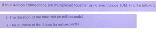 If four 4-kbps connections are multiplexed together using synchronous TDM. Find the following:
3. The duration of the time slot (in milliseconds)
4. The duration of the frame (in milliseconds)