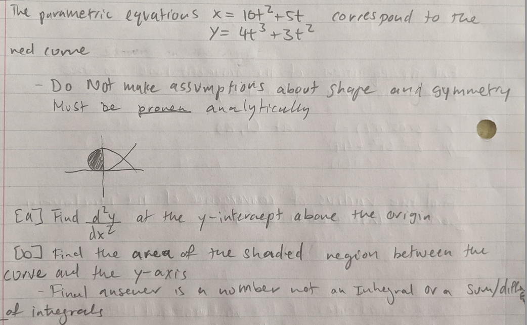 The purametric eqvatious x= 167?+St
y= 4t3+3+?
corres poud to the
ned (ume
Do Not make assumptions about shape and gymmetry
pronen analyticully
MUst De
Ea] Find dy at the y-interaept abone the origia
dxZ
To] Find the area of tne shaded
cove and the y-axis
- Finul ausener
ot intregreals
between the
negron
a nomber not an
Inhegral ora Suy/dirty
is
