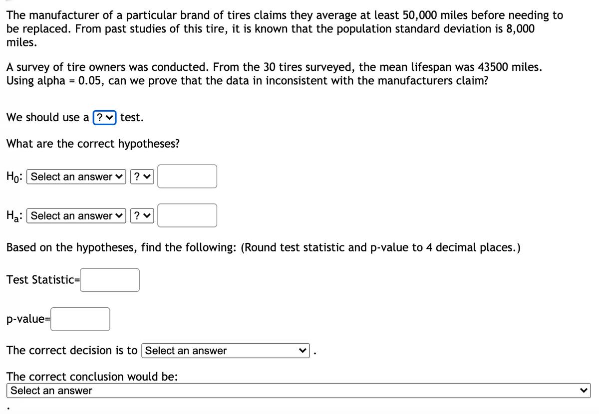 ### Statistical Hypothesis Testing for Tire Lifespan Claims

The manufacturer of a particular brand of tires claims they average at least 50,000 miles before needing to be replaced. From past studies of this tire, it is known that the population standard deviation is 8,000 miles.

A survey of tire owners was conducted. From the 30 tires surveyed, the mean lifespan was 43,500 miles. Using alpha = 0.05, can we prove that the data is inconsistent with the manufacturers' claim?

We should use a **?** test. 

#### What are the correct hypotheses?

\[ H_0: \text{Select an answer} \ \ ? \]

\[ H_a: \text{Select an answer} \ \ ? \]

#### Based on the hypotheses, find the following: 
(Round test statistic and p-value to 4 decimal places.)

Test Statistic = 

\[ \underline{\hspace{3cm}} \]

p-value = 

\[ \underline{\hspace{3cm}} \]

The correct decision is to 

\[ \text{Select an answer:} \ \ \underline{\hspace{3cm}} \]

The correct conclusion would be: 

\[ \text{Select an answer:} \ \ \underline{\hspace{3cm}} \]

**Instructions for Completion:**

1. Determine whether to use a z-test or t-test based on the given information.
2. State the null hypothesis \(H_0\) and the alternative hypothesis \(H_a\). Typically this involves comparing the sample mean to the claimed population mean of 50,000 miles.
3. Calculate the test statistic.
4. Determine the p-value associated with the test statistic.
5. Make a decision based on the p-value and the significance level (\(\alpha = 0.05\)).
6. Draw the correct conclusion based on the decision.

This exercise is designed to guide students through the process of hypothesis testing, using a real-world example related to tire lifespan claims by a manufacturer. It covers essential steps, including hypothesis formulation, test selection, calculation, decision-making, and conclusion drawing.