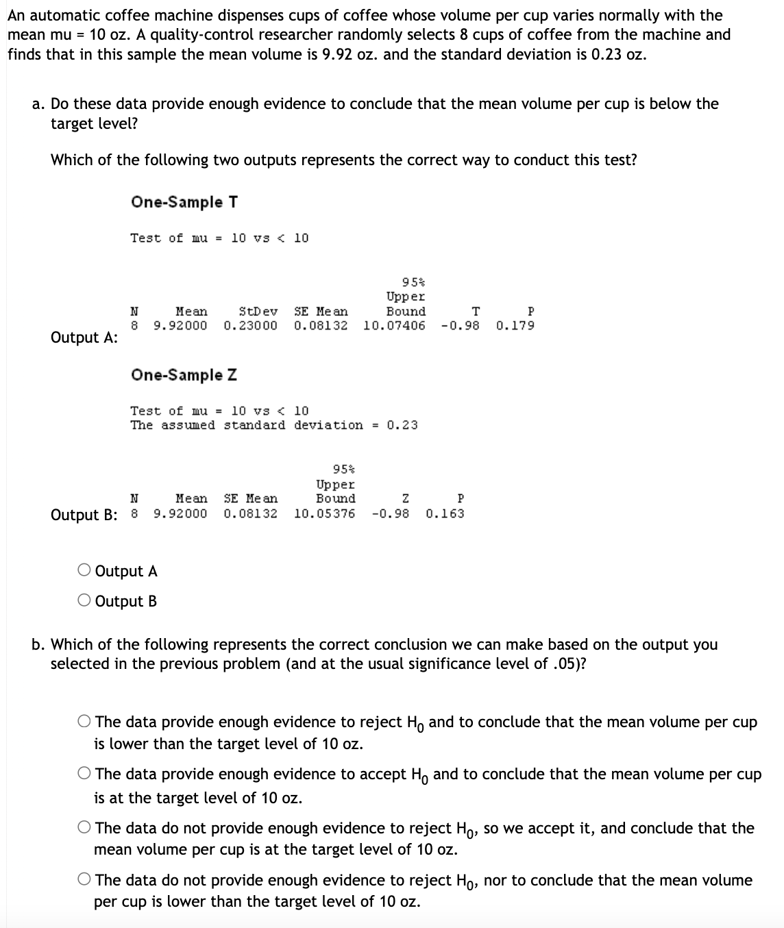 ### Assessing Mean Volume of Coffee Dispensed by an Automatic Machine

**Context:**
An automatic coffee machine dispenses cups of coffee with a normally distributed volume per cup around a mean (μ) of 10 ounces (oz.). A quality-control researcher randomly selects 8 cups of coffee from the machine and finds that in this sample, the mean volume is 9.92 oz. with a standard deviation of 0.23 oz.

**Question (a):**
Do these data provide enough evidence to conclude that the mean volume per cup is below the target level of 10 oz.?

**Outputs Provided for Statistical Testing:**

- **Output A: One-Sample T Test**
    ```
    One-Sample T
    Test of mu = 10 vs < 10 

    N    Mean   StDev   SE Mean   95% Upper Bound   T       P
    8    9.9200 0.2300  0.08132   10.07406         -0.98   0.179
    ```

- **Output B: One-Sample Z Test**
    ```
    One-Sample Z
    Test of mu = 10 vs < 10
    The assumed standard deviation = 0.23

    N    Mean    SE Mean    95% Upper Bound   Z       P
    8    9.9200  0.08132    10.05376          -0.98   0.163
    ```

**Selecting the Correct Output method:**
The outputs provided show the results of two different tests—a T-test and a Z-test. The appropriate test in this scenario, given the small sample size (n = 8) and an unknown true population standard deviation, should be the one-sample T-test.

- Select **Output A**

---
**Question (b):**
Based on the selected output, which conclusion is correct using the usual significance level of 0.05?

- The hypothesis setup is:
  - Null hypothesis (\( H_0 \)): μ = 10 oz.
  - Alternative hypothesis (\( H_1 \)): μ < 10 oz.

Since the P-value in Output A from the T-test is 0.179, which is greater than the significance level of 0.05, the null hypothesis cannot be rejected.

- **Conclusion:**
  - The data do not provide enough