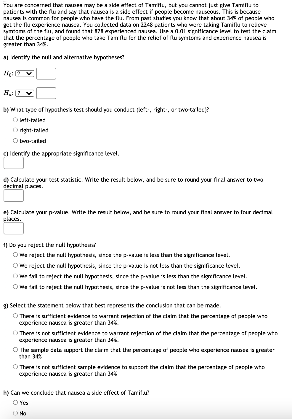 **Hypothesis Testing on Tamiflu and Nausea as a Side Effect**

You are concerned that nausea may be a side effect of Tamiflu, but you cannot just give Tamiflu to patients with the flu and say that nausea is a side effect if people become nauseous. This is because nausea is common for people who have the flu. From past studies, you know that about 34% of people who get the flu experience nausea. You collected data on 2248 patients who were taking Tamiflu to relieve symptoms of the flu, and found that 828 experienced nausea. Use a 0.01 significance level to test the claim that the percentage of people who take Tamiflu for the relief of flu symptoms and experience nausea is greater than 34%.

**a) Identify the null and alternative hypotheses:**

**Null Hypothesis (H0):** ?  
**Alternative Hypothesis (Ha):** ?  

**b) What type of hypothesis test should you conduct (left-, right-, or two-tailed)?**

- Left-tailed
- Right-tailed
- Two-tailed

**c) Identify the appropriate significance level:**

**Significance Level:**   

**d) Calculate your test statistic. Write the result below, and be sure to round your final answer to two decimal places:**

**Test Statistic:**   

**e) Calculate your p-value. Write the result below, and be sure to round your final answer to four decimal places:**

**p-value:**  

**f) Do you reject the null hypothesis?**

- We reject the null hypothesis, since the p-value is less than the significance level.
- We reject the null hypothesis, since the p-value is not less than the significance level.
- We fail to reject the null hypothesis, since the p-value is less than the significance level.
- We fail to reject the null hypothesis, since the p-value is not less than the significance level.

**g) Select the statement below that best represents the conclusion that can be made:**

- There is sufficient evidence to warrant rejection of the claim that the percentage of people who experience nausea is greater than 34%.
- There is not sufficient evidence to warrant rejection of the claim that the percentage of people who experience nausea is greater than 34%.
- The sample data support the claim that the percentage of people who experience nausea is greater than 34%.
- There is not sufficient sample evidence to support the claim that the percentage