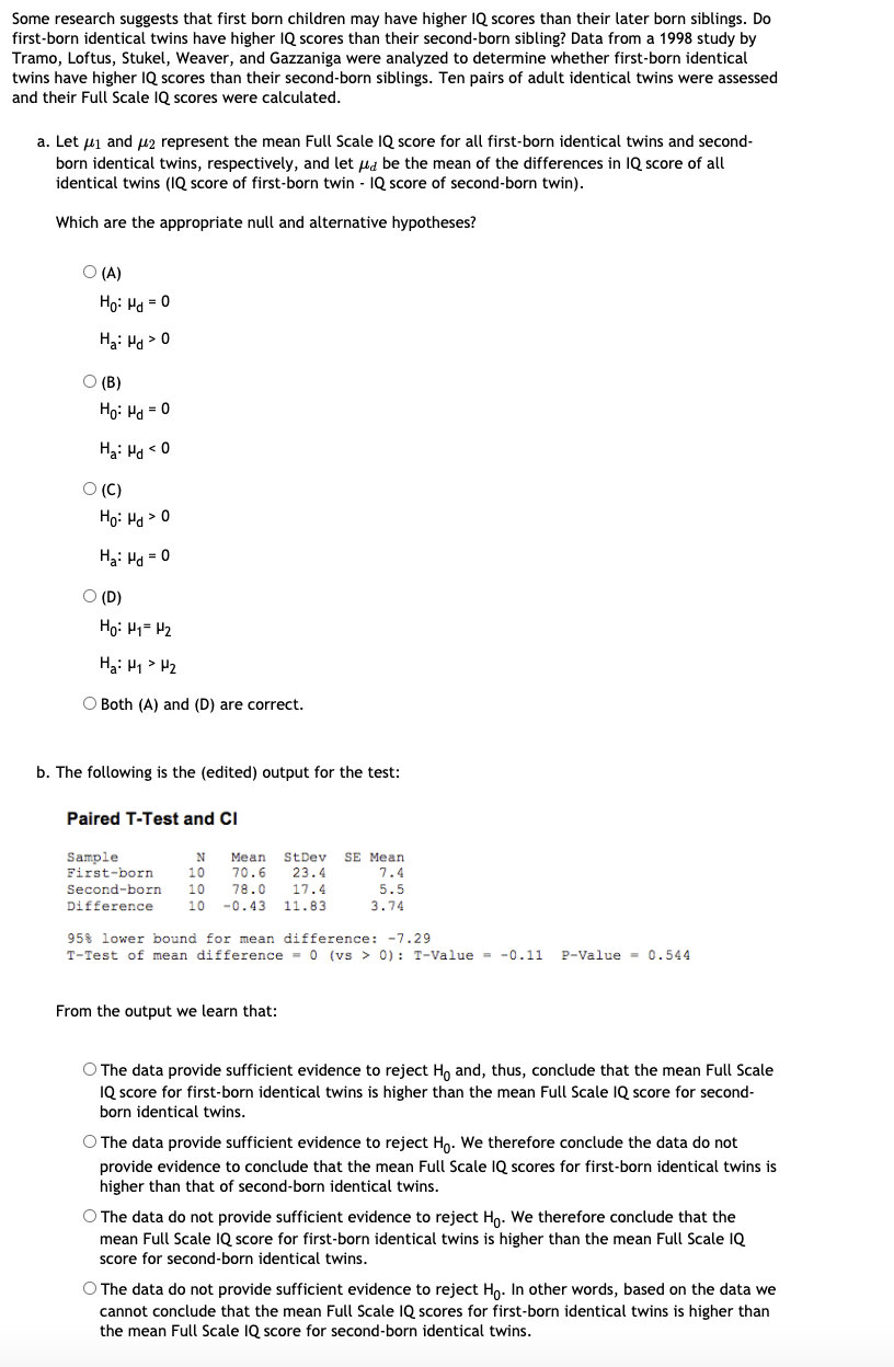 Some research suggests that first born children may have higher IQ scores than their later born siblings. Do
first-born identical twins have higher IQ scores than their second-born sibling? Data from a 1998 study by
Tramo, Loftus, Stukel, Weaver, and Gazzaniga were analyzed to determine whether first-born identical
twins have higher IQ scores than their second-born siblings. Ten pairs of adult identical twins were assessed
and their Full Scale IQ scores were calculated.
a. Let uj and uz represent the mean Full Scale IQ score for all first-born identical twins and second-
born identical twins, respectively, and let ua be the mean of the differences in IQ score of all
identical twins (IQ score of first-born twin - IQ score of second-born twin).
Which are the appropriate null and alternative hypotheses?
O (A)
Họ: Ha = 0
Ha: H > 0
O (B)
Họ: Ha = 0
Ha: Ha < 0
O (C)
Họ: Ha > 0
H3: Ha = 0
O (D)
Họ: H1= 42
Ha: H1> H2
O Both (A) and (D) are correct.
b. The following is the (edited) output for the test:
Paired T-Test and CI
Sample
First-born
StDev
23.4
Mean
SE Mean
10
70.6
78.0
-0.43
7.4
Second-born
10
17.4
5.5
Difference
10
11.83
3.74
95% lower bound for mean difference: -7.29
T-Test of mean difference = 0 (vs > 0): T-Value - -0.11
P-Value = 0.544
From the output we learn that:
O The data provide sufficient evidence to reject H, and, thus, conclude that the mean Full Scale
IQ score for first-born identical twins is higher than the mean Full Scale IQ score for second-
born identical twins.
O The data provide sufficient evidence to reject Ho. We therefore conclude the data do not
provide evidence to conclude that the mean Full Scale IQ scores for first-born identical twins is
higher than that of second-born identical twins.
O The data do not provide sufficient evidence to reject Hn. We therefore conclude that the
mean Full Scale IQ score for first-born identical twins is higher than the mean Full Scale IQ
score for second-born identical twins.
O The data do not provide sufficient evidence to reject Ho. In other words, based on the data we
cannot conclude that the mean Full Scale IQ scores for first-born identical twins is higher than
the mean Full Scale IQ score for second-born identical twins.
