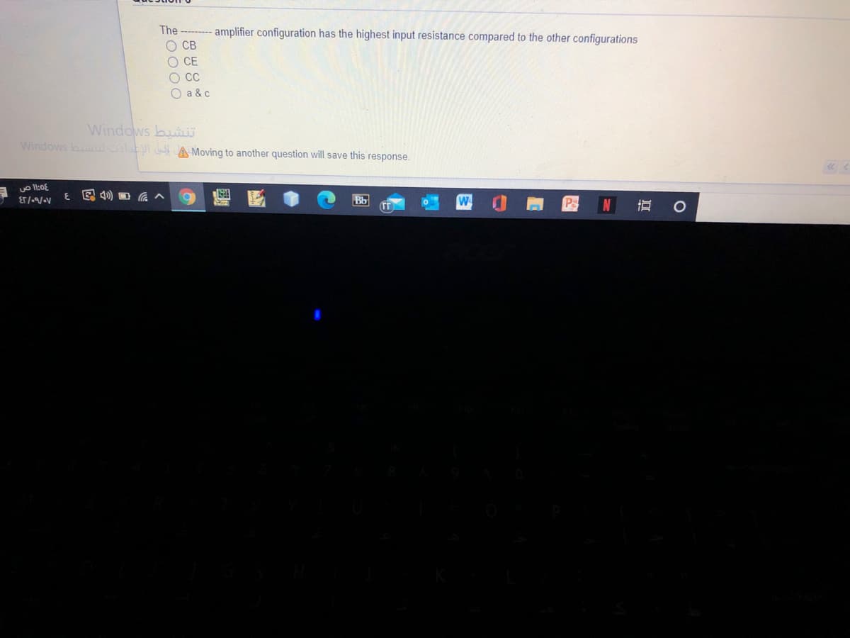 The ------ amplifier configuration has the highest input resistance compared to the other configurations
O CB
O CE
O C
O a & c
Windows bui
Windows b la A Moving to another question will save this response.
E.
E 4) O a ^
Bb
直
