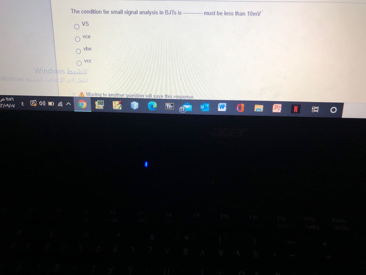 The condition for small signal analysis in BJTS is
must be less than 10mV
VS
vce
vbe
O vc
Windows buiU
Windows bui latl Jaul
A Moving to another question will save this response.
o ll:07
E 4)
Bb
W
F9
F11
F12
PriSc
Break
