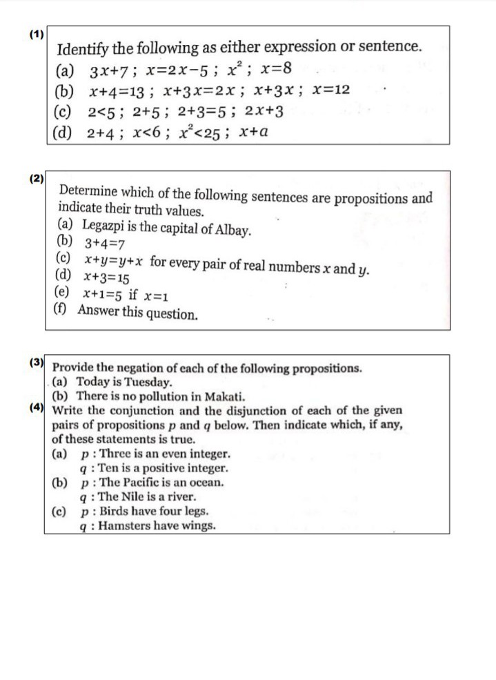 (1)
Identify the following as either expression or sentence.
(a) 3x+7; x=2x-5; x; x=8
(b) x+4=13; x+3x%32x; x+3x; x=12
(c) 2<5; 2+5; 2+3=5; 2x+3
(d) 2+4; x<6; x°<25; x+a
(2)
Determine which of the following sentences are propositions and
indicate their truth values.
(a) Legazpi is the capital of Albay.
(b) 3+4=7
(c) x+y=y+x for every pair of real numbers x and y.
(d) x+3=15
(e) x+1=5 if x=1
(f) Answer this question.
(3) Provide the negation of each of the following propositions.
(a) Today is Tuesday.
(b) There is no pollution in Makati.
(4) Write the conjunction and the disjunction of each of the given
pairs of propositions p and q below. Then indicate which, if any,
of these statements is true.
(a) p: Three is an even integer.
q : Ten is a positive integer.
(b) p: The Pacific is an ocean.
q : The Nile is a river.
p: Birds have four legs.
(c)
q : Hamsters have wings.
