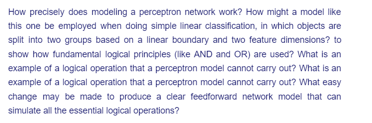 How precisely does modeling a perceptron network work? How might a model like
this one be employed when doing simple linear classification, in which objects are
split into two groups based on a linear boundary and two feature dimensions? to
show how fundamental logical principles (like AND and OR) are used? What is an
example of a logical operation that a perceptron model cannot carry out? What is an
example of a logical operation that a perceptron model cannot carry out? What easy
change may be made to produce a clear feedforward network model that can
simulate all the essential logical operations?