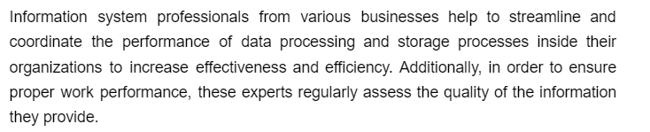 Information system professionals from various businesses help to streamline and
coordinate the performance of data processing and storage processes inside their
organizations to increase effectiveness and efficiency. Additionally, in order to ensure
proper work performance, these experts regularly assess the quality of the information
they provide.