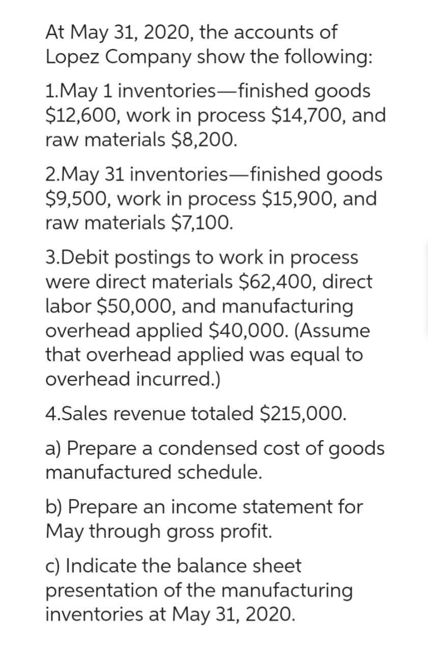 At May 31, 2020, the accounts of
Lopez Company show the following:
1.May 1 inventories-finished goods
$12,600, work in process $14,700, and
raw materials $8,200.
2.May 31 inventories-finished goods
$9,500, work in process $15,900, and
raw materials $7,100.
3.Debit postings to work in process
were direct materials $62,400, direct
labor $50,000, and manufacturing
overhead applied $40,000. (Assume
that overhead applied was equal to
overhead incurred.)
4.Sales revenue totaled $215,000.
a) Prepare a condensed cost of goods
manufactured schedule.
b) Prepare an income statement for
May through gross profit.
c) Indicate the balance sheet
presentation of the manufacturing
inventories at May 31, 2020.