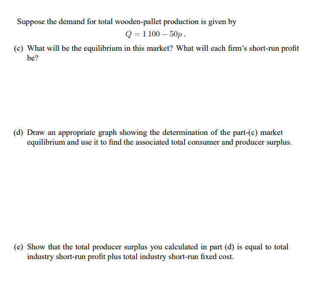 Suppose the demand for total wooden-pallet production is given by
Q = 1 100 – 50p.
(c) What will be the equilibrium in this market? What will each firm's short-run profit
be?
(d) Draw an appropriate graph showing the determination of the part-(c) market
equilibrium and use it to find the associated total consumer and producer surplus.
(e) Show that the total producer surplus you calculated in part (d) is equal to total
industry short-run profit plus total industry short-run fixed cost.
