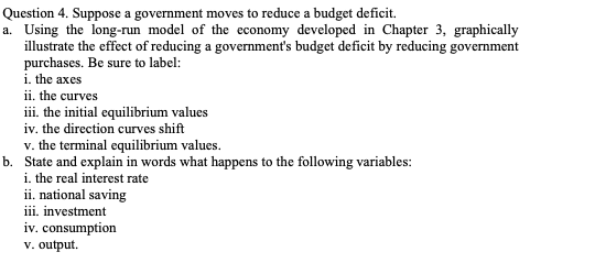 Question 4. Suppose a government moves to reduce a budget deficit.
a. Using the long-run model of the economy developed in Chapter 3, graphically
illustrate the effect of reducing a government's budget deficit by reducing government
purchases. Be sure to label:
i. the axes
ii. the curves
iii. the initial equilibrium values
iv. the direction curves shift
v. the terminal equilibrium values.
b. State and explain in words what happens to the following variables:
i. the real interest rate
ii. national saving
iii. investment
iv. consumption
v. output.
