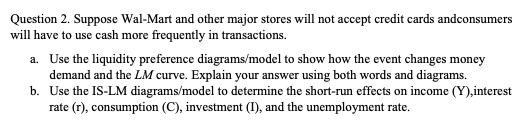 Question 2. Suppose Wal-Mart and other major stores will not accept credit cards andconsumers
will have to use cash more frequently in transactions.
a. Use the liquidity preference diagrams/model to show how the event changes money
demand and the LM curve. Explain your answer using both words and diagrams.
b. Use the IS-LM diagrams/model to determine the short-run effects on income (Y),interest
rate (r), consumption (C), investment (I), and the unemployment rate.
