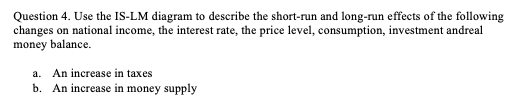 Question 4. Use the IS-LM diagram to describe the short-run and long-run effects of the following
changes on national income, the interest rate, the price level, consumption, investment andreal
money balance.
a. An increase in taxes
b. An increase in money supply
