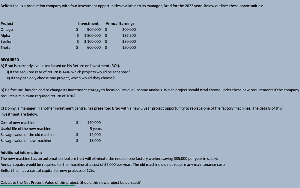 Belfort Inc. is a production company with four investment opportunities available to its manager, Brad for the 2022 year. Below outlines these opportunities:
Project
Investment
Annual Earnings
Omega
900,000 $
200,000
Alpha
1,500,000 $
187,500
Epsilon
$ 3,100,000 $
350,000
Theta
600,000 $
150,000
REQUIRED
A) Brad is currently evaluated based on his Return on Investment (ROI).
i) If the required rate of return is 14%, which projects would be accepted?
ii) If they can only choose one project, which would they choose?
B) Belfort Inc. has decided to change its investment stategy to focus on Residual Income analysis. Which project should Brad choose under these new requirements if the company
requires a minimum required return of 10%?
C) Donny, a manager in another investment centre, has presented Brad with a new 5 year project opportunity to replace one of the factory machines. The details of this
investment are below:
Cost of new machine
140,000
Useful life of the new machine
5 years
Salvage value of the old machine
12,000
Salvage value of new machine
18,000
Additional information:
The new machine has an automation feature that will eliminate the need of one factory worker, saving $35,000 per year in salary.
Annual repairs would be required for the machine at a cost of $7,000 per year. The old machine did not require any maintenance costs.
Belfort Inc. has a cost of capital for new projects of 12%.
Calculate the Net Present Value of this project. Should this new project be pursued?
