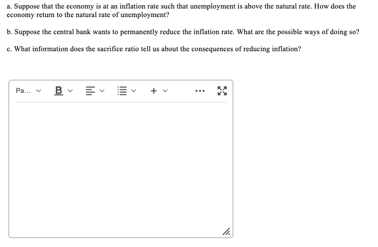 a. Suppose that the economy is at an inflation rate such that unemployment is above the natural rate. How does the
economy return to the natural rate of unemployment?
b. Suppose the central bank wants to permanently reduce the inflation rate. What are the possible ways of doing so?
c. What information does the sacrifice ratio tell us about the consequences of reducing inflation?
B v E v
+ v
Pa...
...
III
