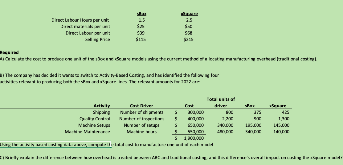 sBox
xSquare
Direct Labour Hours per unit
1.5
2.5
Direct materials per unit
Direct Labour per unit
$25
$39
$115
$50
$68
$215
Selling Price
Required
A) Calculate the cost to produce one unit of the sBox and xSquare models using the current method of allocating manufacturing overhead (traditional costing).
B) The company has decided it wants to switch to Activity-Based Costing, and has identified the following four
activities relevant to producing both the sBox and xSquare lines. The relevant amounts for 2022 are:
Total units of
Activity
Shipping
Cost Driver
Cost
driver
sBox
xSquare
Number of shipments
300,000
800
375
425
Quality Control
Machine Setups
Number of inspections
Number of setups
2$
400,000
2,200
900
1,300
650,000
340,000
195,000
145,000
2$
$
Machine Maintenance
Machine hours
550,000
480,000
340,000
140,000
1,900,000
Using the activity based costing data above, compute the total cost to manufacture one unit of each model
C) Briefly explain the difference between how overhead is treated between ABC and traditional costing, and this difference's overall impact on costing the xSquare model?
