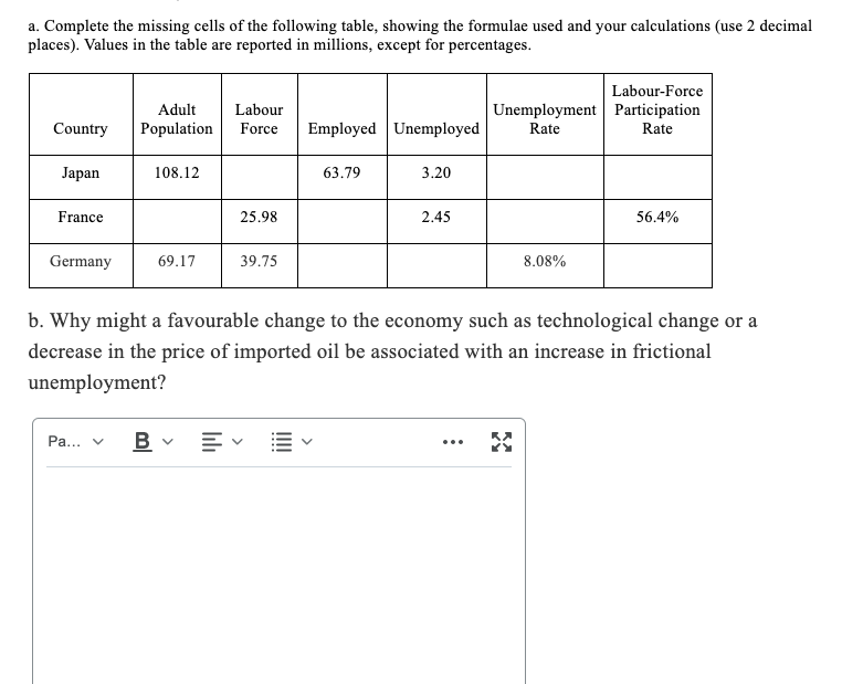 a. Complete the missing cells of the following table, showing the formulae used and your calculations (use 2 decimal
places). Values in the table are reported in millions, except for percentages.
Labour-Force
Adult
Labour
Unemployment Participation
Country
Population
Force
Employed Unemployed
Rate
Rate
Jаpan
108.12
63.79
3.20
France
25.98
2.45
56.4%
Germany
69.17
39.75
8.08%
b. Why might a favourable change to the economy such as technological change or a
decrease in the price of imported oil be associated with an increase in frictional
unemployment?
Pa...
...
