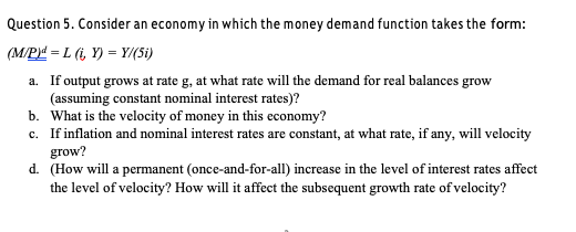 Question 5. Consider an economy in which the money demand function takes the form:
(M/P = L (i, Y) = Y/(Si)
a. If output grows at rate g, at what rate will the demand for real balances grow
(assuming constant nominal interest rates)?
b. What is the velocity of money in this economy?
c. If inflation and nominal interest rates are constant, at what rate, if any, will velocity
grow?
d. (How will a permanent (once-and-for-all) increase in the level of interest rates affect
the level of velocity? How will it affect the subsequent growth rate of velocity?
