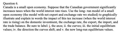 Question 6.
Canada is a small open economy. Suppose that the Canadian government significantly
increases taxes when the world interest rate rises. Use the long- run model of a small
open economy (the model with net export and exchange rate we studied) to graphically
illustrate and explain in words the impact of this tax increase (when the world interest
rate is rising) on the domestic investment, the exchange rate, the export, the import, and
the trade balance. Be sure to label: į, the axes; ii. the curves; iii. the initial equilibrium
values; iv. the direction the curves shift; and v. the new long-run equilibrium values.
