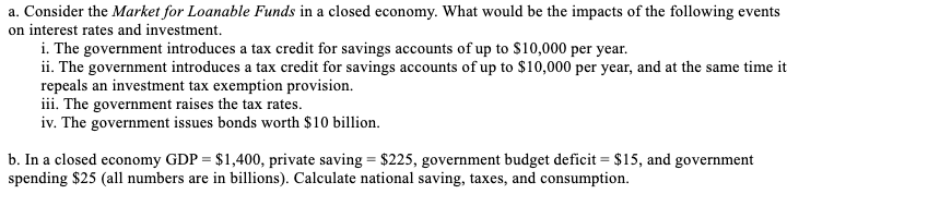 a. Consider the Market for Loanable Funds in a closed economy. What would be the impacts of the following events
on interest rates and investment.
i. The government introduces a tax credit for savings accounts of up to $10,000 per year.
ii. The government introduces a tax credit for savings accounts of up to $10,000 per year, and at the same time it
repeals an investment tax exemption provision.
iii. The government raises the tax rates.
iv. The government issues bonds worth $10 billion.
b. In a closed economy GDP = $1,400, private saving = $225, government budget deficit = $15, and government
spending $25 (all numbers are in billions). Calculate national saving, taxes, and consumption.
%3D
