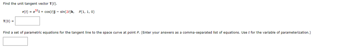 Find the unit tangent vector T(t).
T(0) =
r(t) = esti + cos(t)j- sin(2t)k, P(1, 1, 0)
Find a set of parametric equations for the tangent line to the space curve at point P. (Enter your answers as a comma-separated list of equations. Use t for the variable of parameterization.)