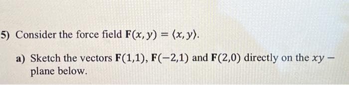 5) Consider the force field F(x, y) = (x, y).
a) Sketch the vectors F(1,1), F(-2,1) and F(2,0) directly on the xy -
plane below.