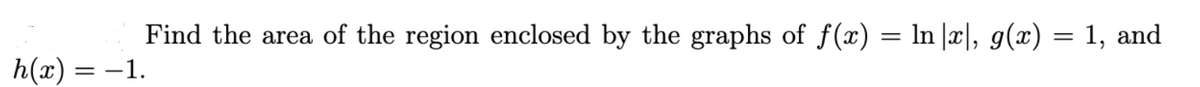 Find the area of the region enclosed by the graphs of f(x) = ln |x|, g(x) = 1, and
h(x) = -1.