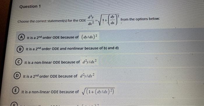 Question 1
Choose the correct statement(s) for the ODE
d'y
dx2
1+
dy 2
dx
A It is a 2nd order ODE because of (dy/dx)2
B It is a 2nd order ODE and nonlinear because of b) and d)
It is a non-linear ODE because of d²y/dx2
DIt is a 2nd order ODE because of d²y/dx²
It is a non-linear ODE because of √(1+ (dy/dx)2)
from the options below: