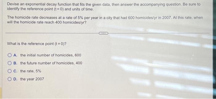 Devise an exponential decay function that fits the given data, then answer the accompanying question. Be sure to
identify the reference point (t = 0) and units of time.
The homicide rate decreases at a rate of 5% per year in a city that had 600 homicides/yr in 2007. At this rate, when
will the homicide rate reach 400 homicides/yr?
What is the reference point (t = 0)?
O A. the initial number of homicides, 600
B.
the future number of homicides, 400
OC. the rate, 5%
O D. the year 2007