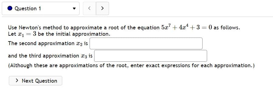 Question 1
< >
Use Newton's method to approximate a root of the equation 5x7 + 4x4 + 3 = 0 as follows.
Let x₁ = 3 be the initial approximation.
The second approximation 2 is
and the third approximation 3 is
(Although these are approximations of the root, enter exact expressions for each approximation.)
> Next Question