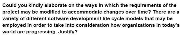 Could you kindly elaborate on the ways in which the requirements of the
project may be modified to accommodate changes over time? There are a
variety of different software development life cycle models that may be
employed in order to take into consideration how organizations in today's
world are progressing. Justify?