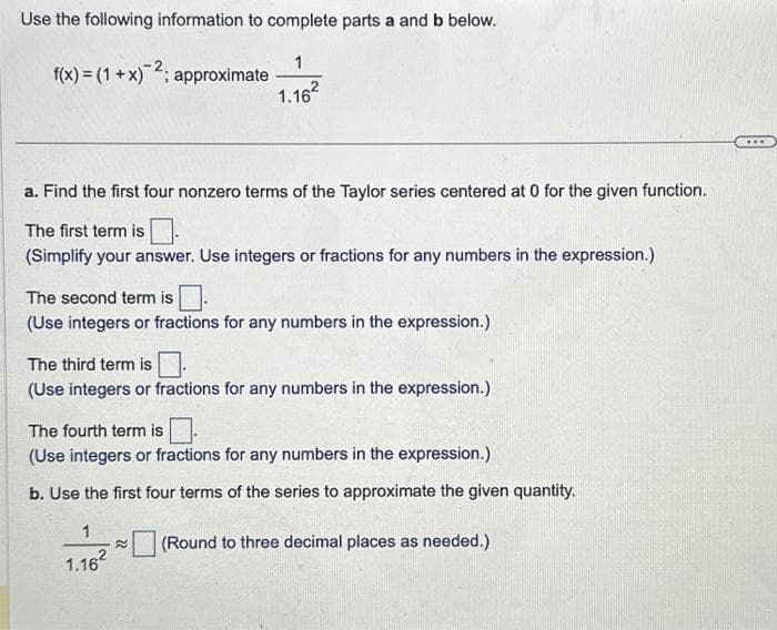 Use the following information to complete parts a and b below.
1
f(x) = (1 + x)2; approximate
1.16²
a. Find the first four nonzero terms of the Taylor series centered at 0 for the given function.
The first term is
(Simplify your answer. Use integers or fractions for any numbers in the expression.)
The second term is.
(Use integers or fractions for any numbers in the expression.)
The third term is
(Use integers or fractions for any numbers in the expression.)
The fourth term is
(Use integers or fractions for any numbers in the expression.)
b. Use the first four terms of the series to approximate the given quantity.
1
1.16²
(Round to three decimal places as needed.)
...