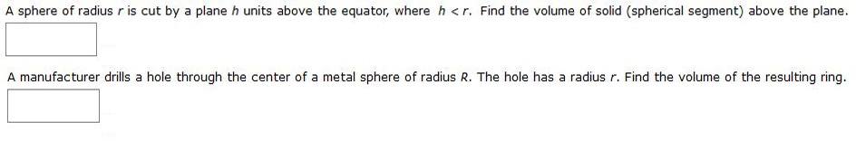 A sphere of radius r is cut by a plane h units above the equator, where h <r. Find the volume of solid (spherical segment) above the plane.
A manufacturer drills a hole through the center of a metal sphere of radius R. The hole has a radius r. Find the volume of the resulting ring.