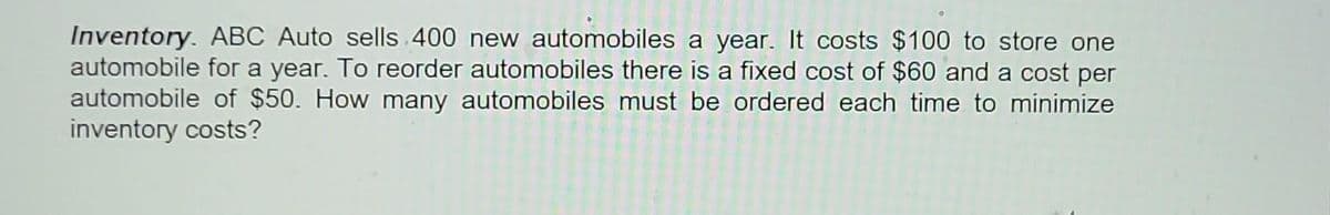 Inventory. ABC Auto sells 400 new automobiles a year. It costs $100 to store one
automobile for a year. To reorder automobiles there is a fixed cost of $60 and a cost per
automobile of $50. How many automobiles must be ordered each time to minimize
inventory costs?