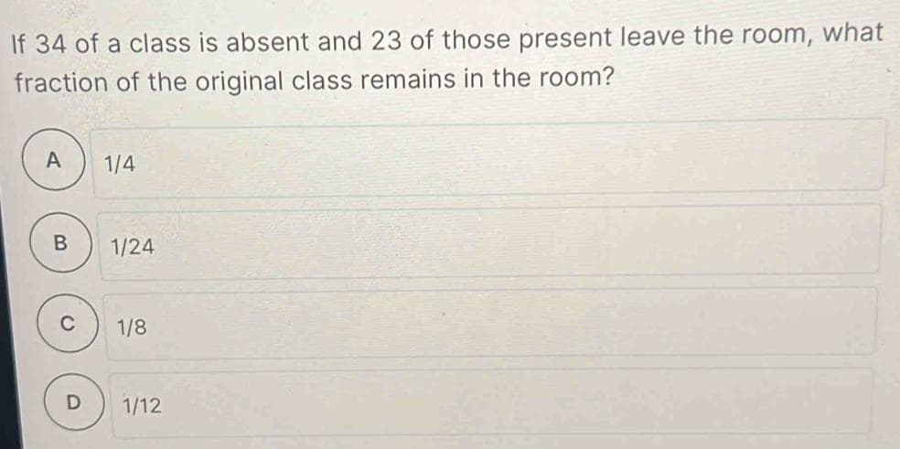 If 34 of a class is absent and 23 of those present leave the room, what
fraction of the original class remains in the room?
A
B
C
1/4
1/24
1/8
1/12
