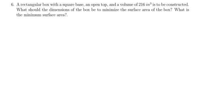 6. A rectangular box with a square base, an open top, and a volume of 216 in³ is to be constructed.
What should the dimensions of the box be to minimize the surface area of the box? What is
the minimum surface area?.