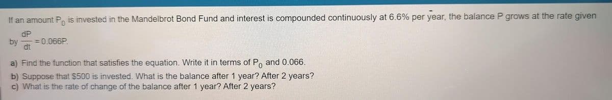 If an amount P is invested in the Mandelbrot Bond Fund and interest is compounded continuously at 6.6% per year, the balance P grows at the rate given
dP
by
= 0.066P.
dt
a) Find the function that satisfies the equation. Write it in terms of Po and 0.066.
b) Suppose that $500 is invested. What is the balance after 1 year? After 2 years?
c) What is the rate of change of the balance after 1 year? After 2 years?