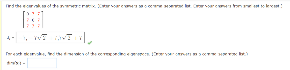 Find the eigenvalues of the symmetric matrix. (Enter your answers as a comma-separated list. Enter your answers from smallest to largest.)
H_
707
7 7 7
A₁ = −7₁-7√2 +7,7√2+7
07
For each eigenvalue, find the dimension of the corresponding eigenspace. (Enter your answers as a comma-separated list.)
dim(x;) =