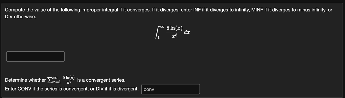 Compute the value of the following improper integral if it converges. If it diverges, enter INF if it diverges to infinity, MINF if it diverges to minus infinity, or
DIV otherwise.
• 8 ln(x)
1₁0 81
Determine whether Σ1
8 ln(n)
n8 is a convergent series.
Enter CONV if the series is convergent, or DIV if it is divergent. conv
x8
dx