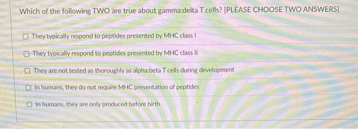 Which of the following TWO are true about gamma:delta T cells? [PLEASE CHOOSE TWO ANSWERS]
They typically respond to peptides presented by MHC class I
They typically respond to peptides presented by MHC class II
They are not tested as thoroughly as alpha:beta T cells during development
In humans, they do not require MHC presentation of peptides
In humans, they are only produced before birth