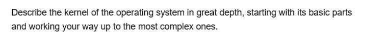 Describe the kernel of the operating system in great depth, starting with its basic parts
and working your way up to the most complex ones.