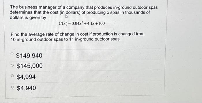 The business manager of a company that produces in-ground outdoor spas
determines that the cost (in dollars) of producing x spas in thousands of
dollars is given by
C(x)=0.04x² +4.1x+100
Find the average rate of change in cost if production is changed from
10 in-ground outdoor spas to 11 in-ground outdoor spas.
$149,940
$145,000
$4,994
o $4,940