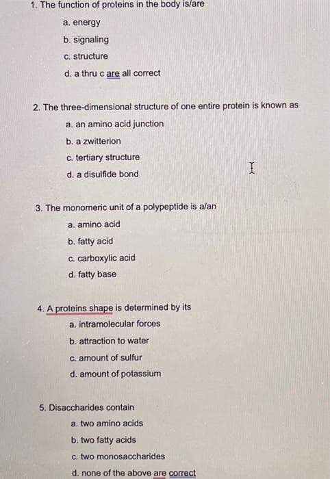 1. The function of proteins in the body is/are
a. energy
b. signaling
c. structure
d. a thru c are all correct
2. The three-dimensional structure of one entire protein is known as
a. an amino acid junction
b. a zwitterion
c. tertiary structure
d. a disulfide bond
3. The monomeric unit of a polypeptide is a/an
a. amino acid
b. fatty acid
c. carboxylic acid
d. fatty base
4. A proteins shape is determined by its
a. intramolecular forces
b. attraction to water
c. amount of sulfur
d. amount of potassium
5. Disaccharides contain
a. two amino acids
b. two fatty acids
c. two monosaccharides
d. none of the above are correct
I