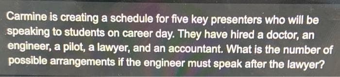 Carmine is creating a schedule for five key presenters who will be
speaking to students on career day. They have hired a doctor, an
engineer, a pilot, a lawyer, and an accountant. What is the number of
possible arrangements if the engineer must speak after the lawyer?