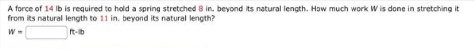 A force of 14 lb is required to hold a spring stretched 8 in. beyond its natural length. How much work W is done in stretching it
from its natural length to 11 in. beyond its natural length?
W =
ft-lb