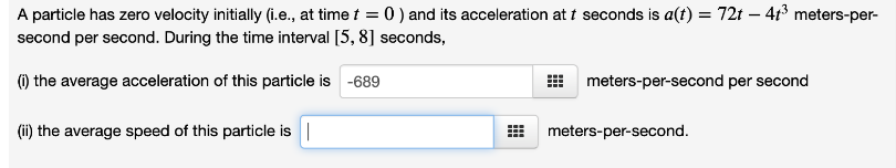 A particle has zero velocity initially (i.e., at time t = 0 ) and its acceleration at t seconds is a(t) = 72t - 4t³ meters-per-
second per second. During the time interval [5, 8] seconds,
(i) the average acceleration of this particle is -689
(ii) the average speed of this particle is |
#
meters-per-second per second
meters-per-second.