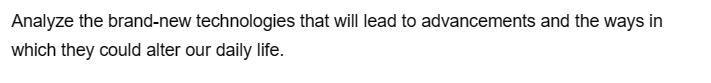 Analyze the brand-new technologies that will lead to advancements and the ways in
which they could alter our daily life.