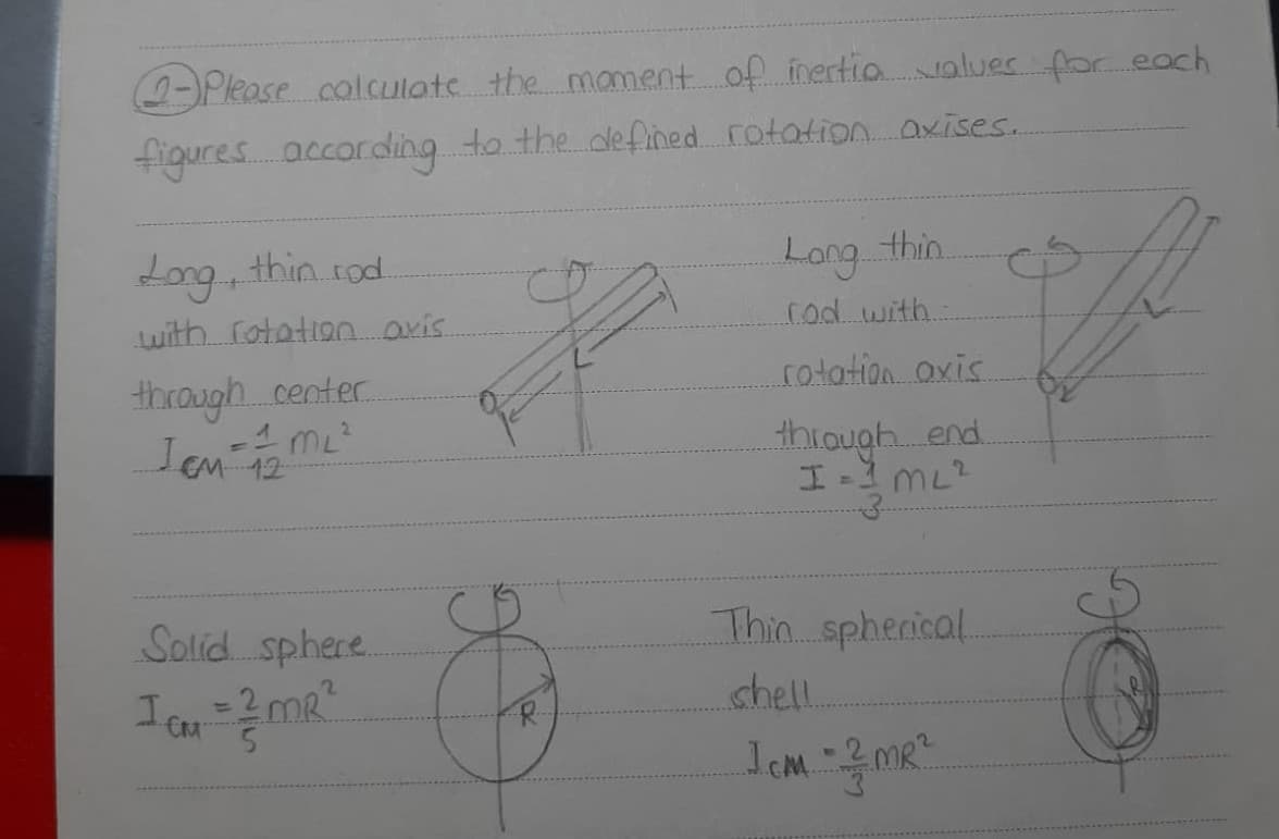 (2-)Please colculats the manment of inertio values for eoch
figures according to the defihed rotation akises.
Long thinrod.
Long thin.
Luith rotation aris.
.cod with.
rotation.oxis.
through. center
1 mL
Iem 12
thiough. end.
Solid sphere.
Thin spherical.
=2 mR
5.
shell
%3D
