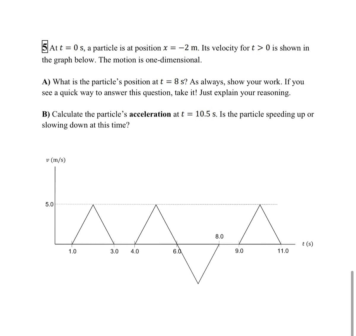 5 At t = 0 s, a particle is at position x = -2 m. Its velocity fort > 0 is shown in
the graph below. The motion is one-dimensional.
A) What is the particle's position at t = 8 s? As always, show your work. If you
see a quick way to answer this question, take it! Just explain your reasoning.
B) Calculate the particle's acceleration at t = 10.5 s. Is the particle speeding up or
slowing down at this time?
v (m/s)
5.0
8.0
t (s)
1.0
3.0
4.0
6.0
9.0
11.0
